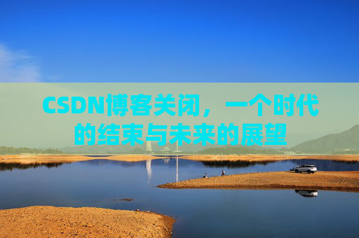 CSDN博客关闭，一个时代的结束与未来的展望